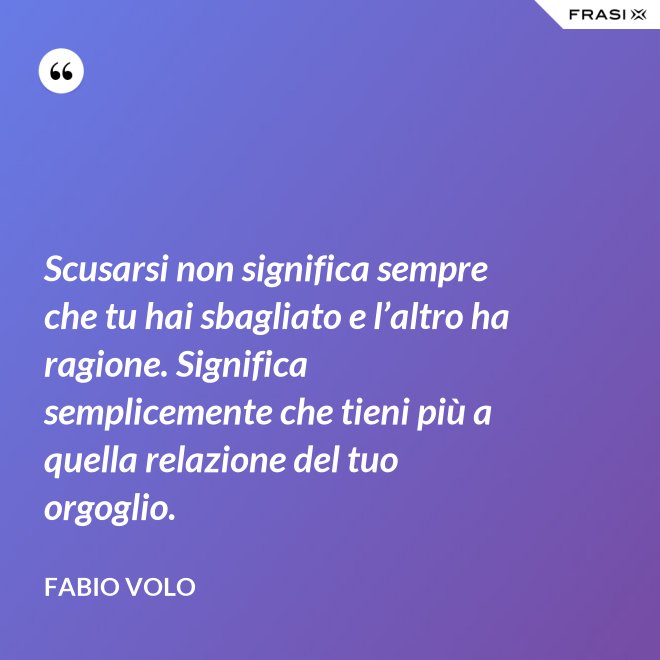 Scusarsi non significa sempre che tu hai sbagliato e l’altro ha ragione. Significa semplicemente che tieni più a quella relazione del tuo orgoglio. - Fabio Volo