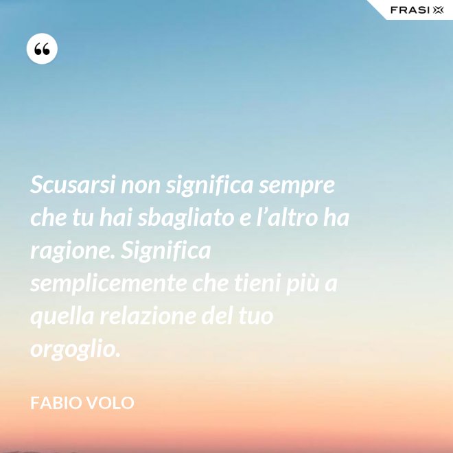 Scusarsi non significa sempre che tu hai sbagliato e l’altro ha ragione. Significa semplicemente che tieni più a quella relazione del tuo orgoglio. - Fabio Volo