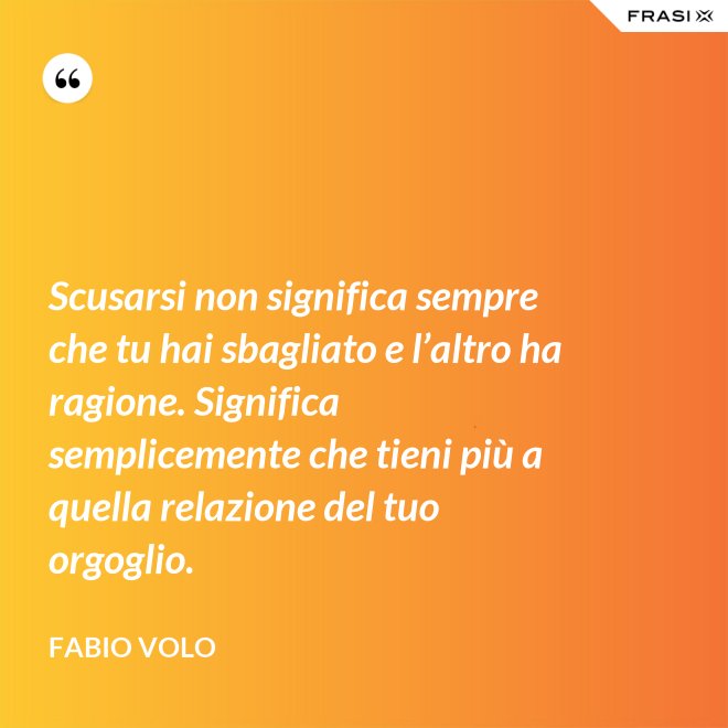 Scusarsi non significa sempre che tu hai sbagliato e l’altro ha ragione. Significa semplicemente che tieni più a quella relazione del tuo orgoglio. - Fabio Volo