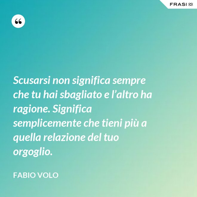 Scusarsi non significa sempre che tu hai sbagliato e l’altro ha ragione. Significa semplicemente che tieni più a quella relazione del tuo orgoglio. - Fabio Volo