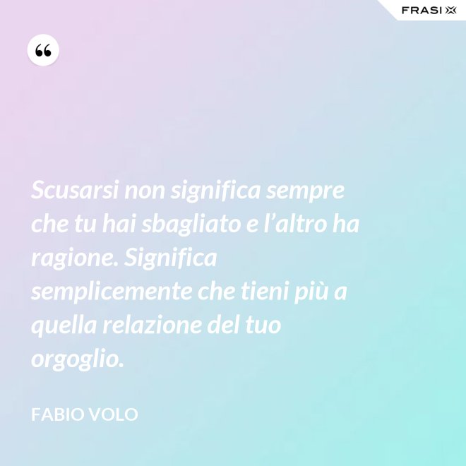 Scusarsi non significa sempre che tu hai sbagliato e l’altro ha ragione. Significa semplicemente che tieni più a quella relazione del tuo orgoglio. - Fabio Volo