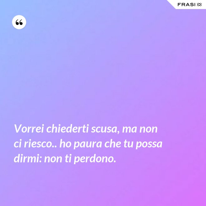 Vorrei chiederti scusa, ma non ci riesco.. ho paura che tu possa dirmi: non ti perdono. - Anonimo