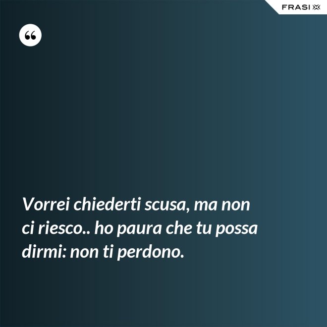Vorrei chiederti scusa, ma non ci riesco.. ho paura che tu possa dirmi: non ti perdono. - Anonimo