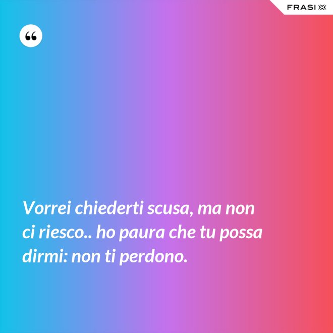 Vorrei chiederti scusa, ma non ci riesco.. ho paura che tu possa dirmi: non ti perdono. - Anonimo