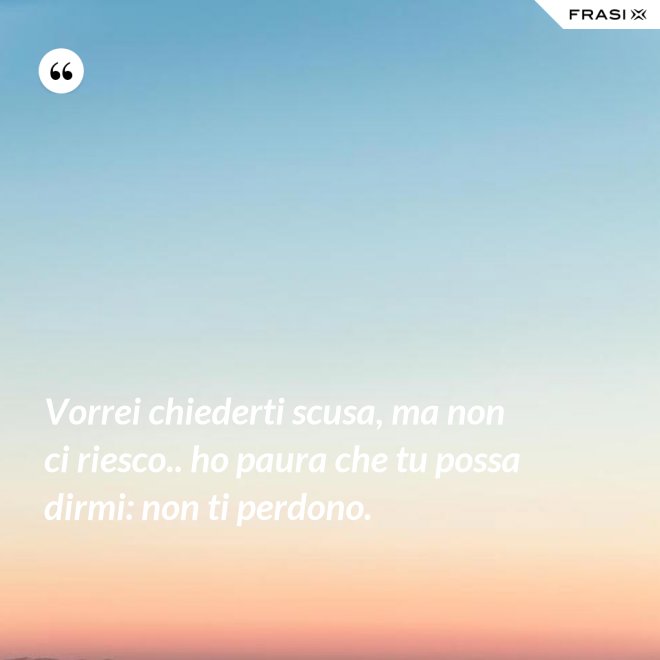 Vorrei chiederti scusa, ma non ci riesco.. ho paura che tu possa dirmi: non ti perdono. - Anonimo
