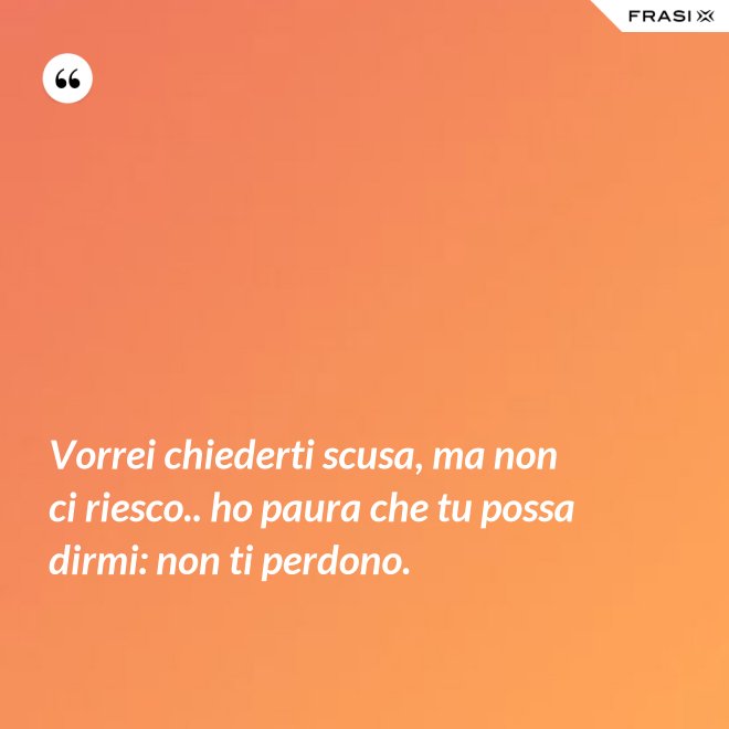 Vorrei chiederti scusa, ma non ci riesco.. ho paura che tu possa dirmi: non ti perdono. - Anonimo
