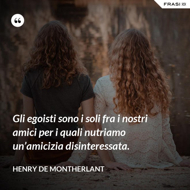Gli egoisti sono i soli fra i nostri amici per i quali nutriamo un’amicizia disinteressata. - Henry de Montherlant