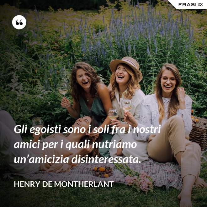 Gli egoisti sono i soli fra i nostri amici per i quali nutriamo un’amicizia disinteressata. - Henry de Montherlant