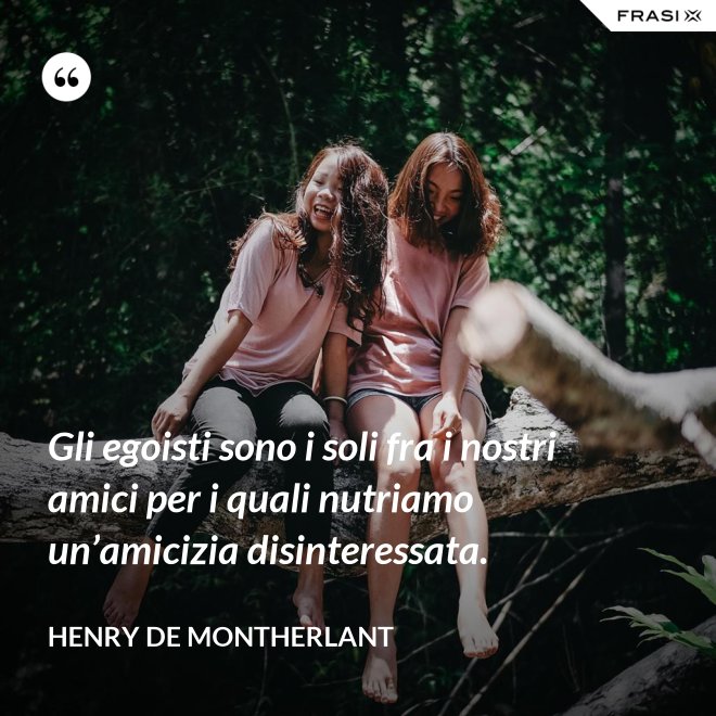 Gli egoisti sono i soli fra i nostri amici per i quali nutriamo un’amicizia disinteressata. - Henry de Montherlant
