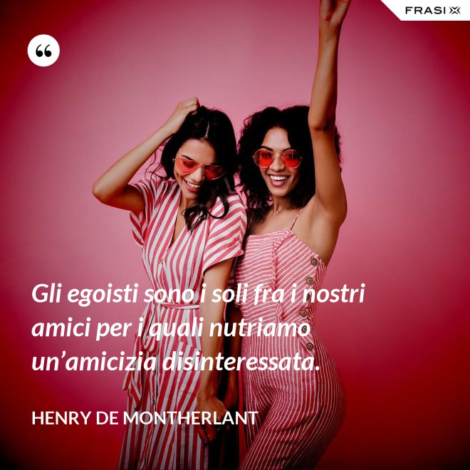 Gli egoisti sono i soli fra i nostri amici per i quali nutriamo un’amicizia disinteressata. - Henry de Montherlant