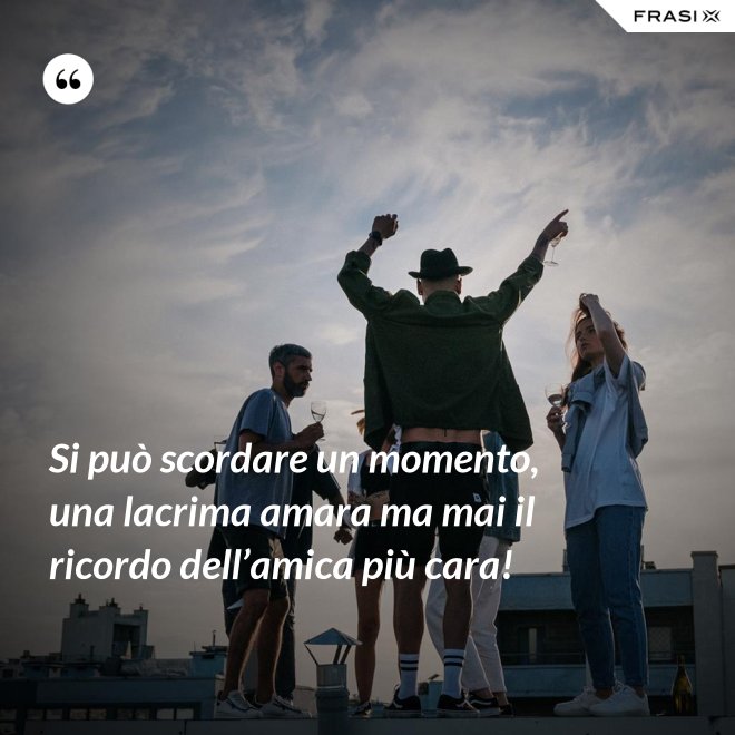 Si può scordare un momento, una lacrima amara ma mai il ricordo dell’amica più cara! - Anonimo