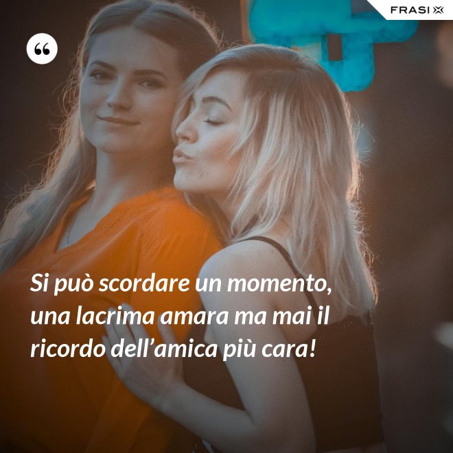 Si può scordare un momento, una lacrima amara ma mai il ricordo dell’amica più cara! - Anonimo