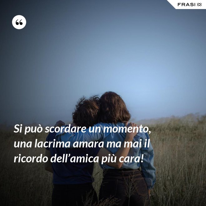 Si può scordare un momento, una lacrima amara ma mai il ricordo dell’amica più cara! - Anonimo
