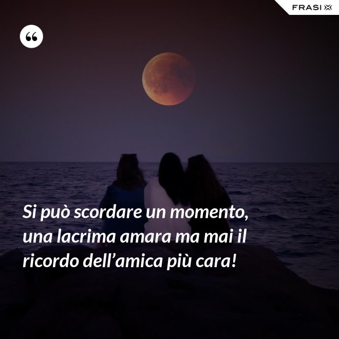 Si può scordare un momento, una lacrima amara ma mai il ricordo dell’amica più cara! - Anonimo