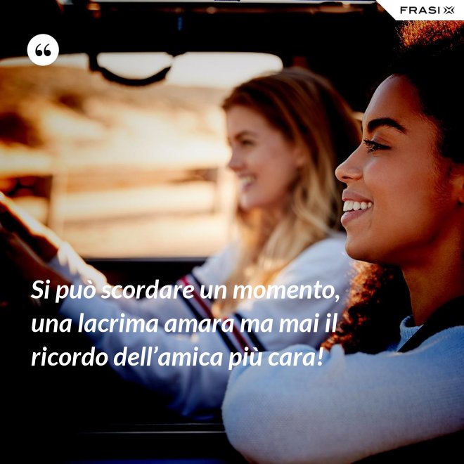Si può scordare un momento, una lacrima amara ma mai il ricordo dell’amica più cara! - Anonimo
