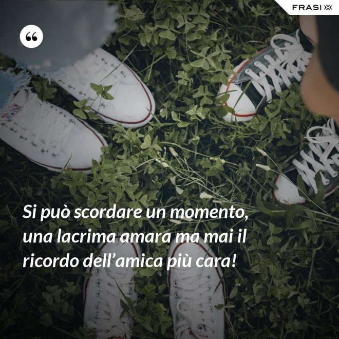 Si può scordare un momento, una lacrima amara ma mai il ricordo dell’amica più cara! - Anonimo