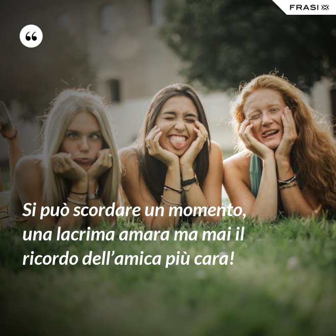 Si può scordare un momento, una lacrima amara ma mai il ricordo dell’amica più cara! - Anonimo