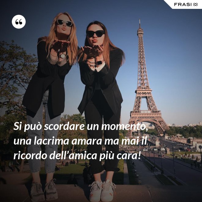 Si può scordare un momento, una lacrima amara ma mai il ricordo dell’amica più cara! - Anonimo