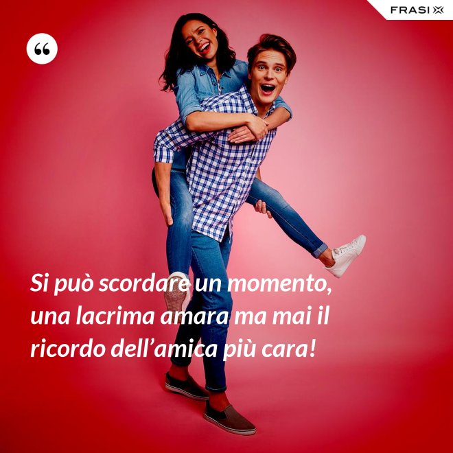 Si può scordare un momento, una lacrima amara ma mai il ricordo dell’amica più cara! - Anonimo