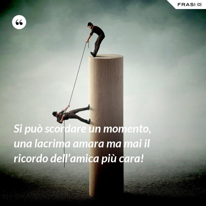 Si può scordare un momento, una lacrima amara ma mai il ricordo dell’amica più cara! - Anonimo