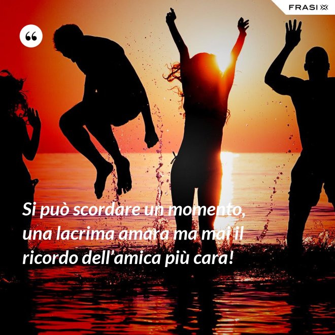 Si può scordare un momento, una lacrima amara ma mai il ricordo dell’amica più cara! - Anonimo