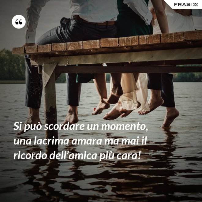 Si può scordare un momento, una lacrima amara ma mai il ricordo dell’amica più cara! - Anonimo