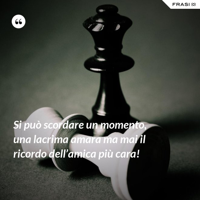 Si può scordare un momento, una lacrima amara ma mai il ricordo dell’amica più cara! - Anonimo