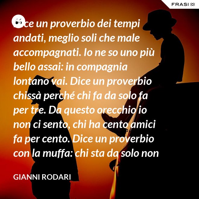 Dice un proverbio dei tempi andati, meglio soli che male accompagnati. Io ne so uno più bello assai: in compagnia lontano vai. Dice un proverbio chissà perché chi fa da solo fa per tre. Da questo orecchio io non ci sento, chi ha cento amici fa per cento. Dice un proverbio con la muffa: chi sta da solo non fa baruffa. Questo, io dico, è una bugia. Se siamo tanti, si fa allegria. - Gianni Rodari
