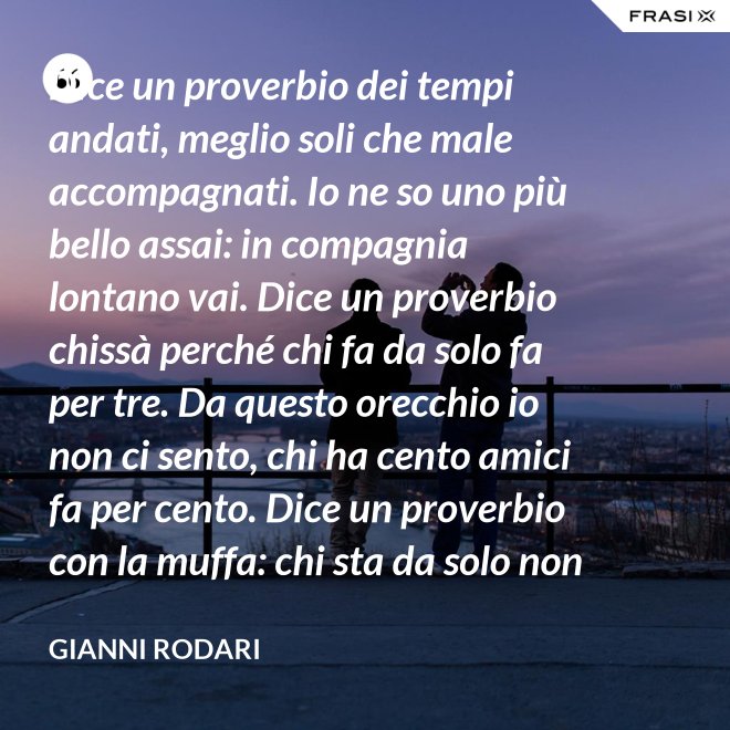 Dice un proverbio dei tempi andati, meglio soli che male accompagnati. Io ne so uno più bello assai: in compagnia lontano vai. Dice un proverbio chissà perché chi fa da solo fa per tre. Da questo orecchio io non ci sento, chi ha cento amici fa per cento. Dice un proverbio con la muffa: chi sta da solo non fa baruffa. Questo, io dico, è una bugia. Se siamo tanti, si fa allegria. - Gianni Rodari