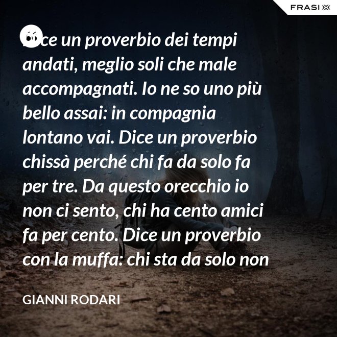 Dice un proverbio dei tempi andati, meglio soli che male accompagnati. Io ne so uno più bello assai: in compagnia lontano vai. Dice un proverbio chissà perché chi fa da solo fa per tre. Da questo orecchio io non ci sento, chi ha cento amici fa per cento. Dice un proverbio con la muffa: chi sta da solo non fa baruffa. Questo, io dico, è una bugia. Se siamo tanti, si fa allegria. - Gianni Rodari