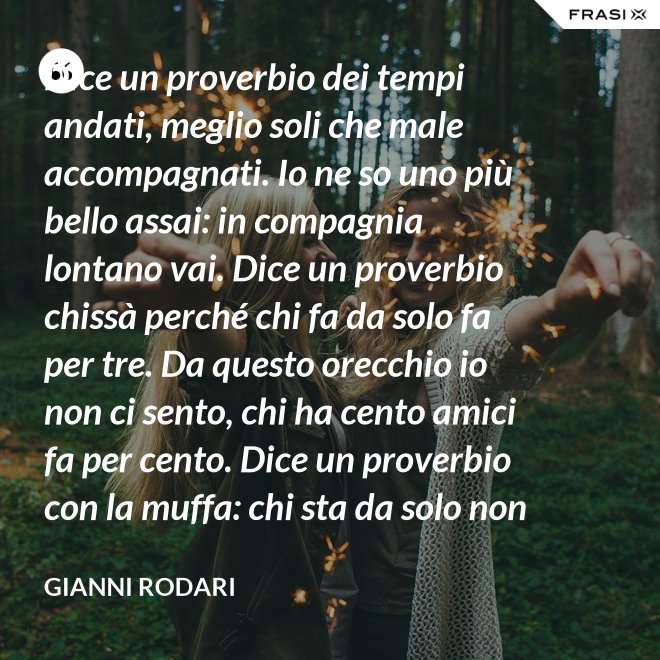 Dice un proverbio dei tempi andati, meglio soli che male accompagnati. Io ne so uno più bello assai: in compagnia lontano vai. Dice un proverbio chissà perché chi fa da solo fa per tre. Da questo orecchio io non ci sento, chi ha cento amici fa per cento. Dice un proverbio con la muffa: chi sta da solo non fa baruffa. Questo, io dico, è una bugia. Se siamo tanti, si fa allegria. - Gianni Rodari