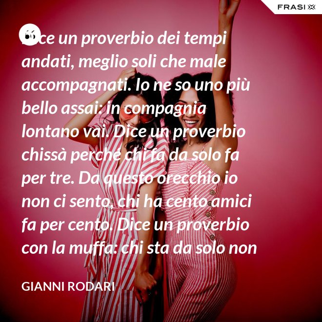 Dice un proverbio dei tempi andati, meglio soli che male accompagnati. Io ne so uno più bello assai: in compagnia lontano vai. Dice un proverbio chissà perché chi fa da solo fa per tre. Da questo orecchio io non ci sento, chi ha cento amici fa per cento. Dice un proverbio con la muffa: chi sta da solo non fa baruffa. Questo, io dico, è una bugia. Se siamo tanti, si fa allegria. - Gianni Rodari