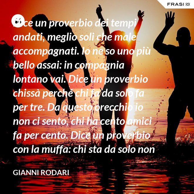 Dice un proverbio dei tempi andati, meglio soli che male accompagnati. Io ne so uno più bello assai: in compagnia lontano vai. Dice un proverbio chissà perché chi fa da solo fa per tre. Da questo orecchio io non ci sento, chi ha cento amici fa per cento. Dice un proverbio con la muffa: chi sta da solo non fa baruffa. Questo, io dico, è una bugia. Se siamo tanti, si fa allegria. - Gianni Rodari