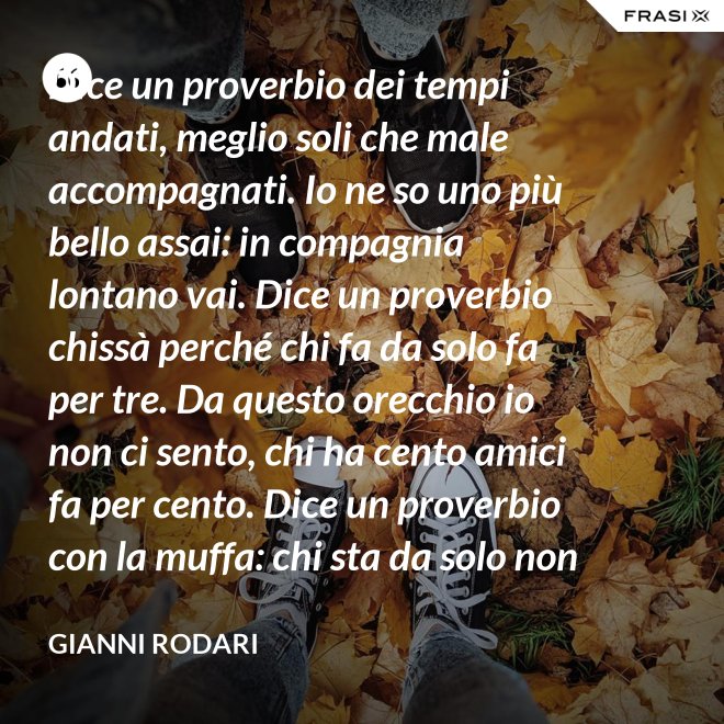 Dice un proverbio dei tempi andati, meglio soli che male accompagnati. Io ne so uno più bello assai: in compagnia lontano vai. Dice un proverbio chissà perché chi fa da solo fa per tre. Da questo orecchio io non ci sento, chi ha cento amici fa per cento. Dice un proverbio con la muffa: chi sta da solo non fa baruffa. Questo, io dico, è una bugia. Se siamo tanti, si fa allegria. - Gianni Rodari