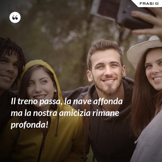 Il treno passa, la nave affonda ma la nostra amicizia rimane profonda! - Anonimo