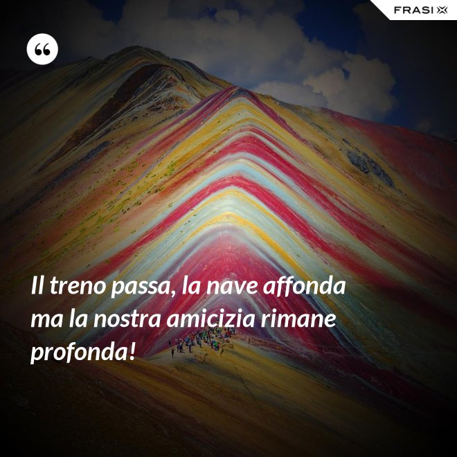 Il treno passa, la nave affonda ma la nostra amicizia rimane profonda! - Anonimo