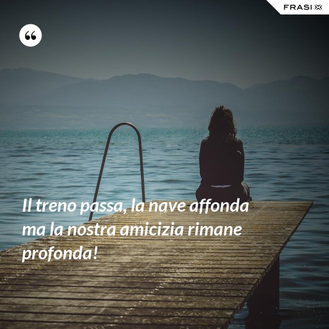Il treno passa, la nave affonda ma la nostra amicizia rimane profonda! - Anonimo