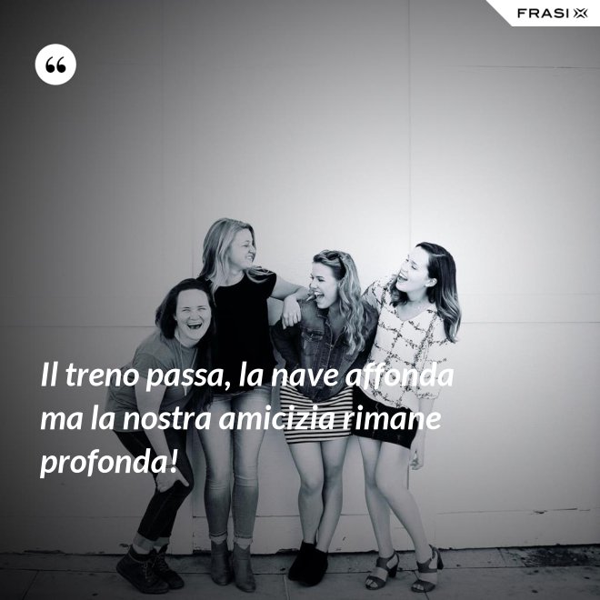 Il treno passa, la nave affonda ma la nostra amicizia rimane profonda! - Anonimo