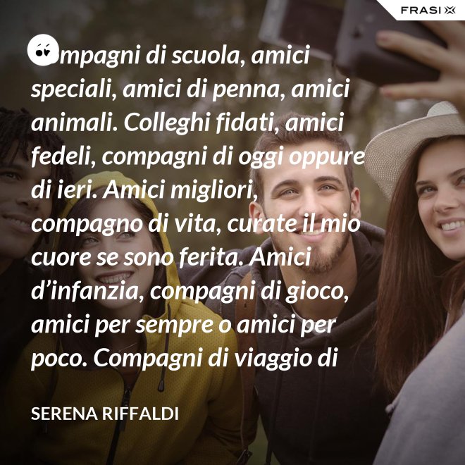 Compagni di scuola, amici speciali, amici di penna, amici animali. Colleghi fidati, amici fedeli, compagni di oggi oppure di ieri. Amici migliori, compagno di vita, curate il mio cuore se sono ferita. Amici d’infanzia, compagni di gioco, amici per sempre o amici per poco. Compagni di viaggio di questa mia vita, ci siete passati e l’avete arricchita. - Serena Riffaldi