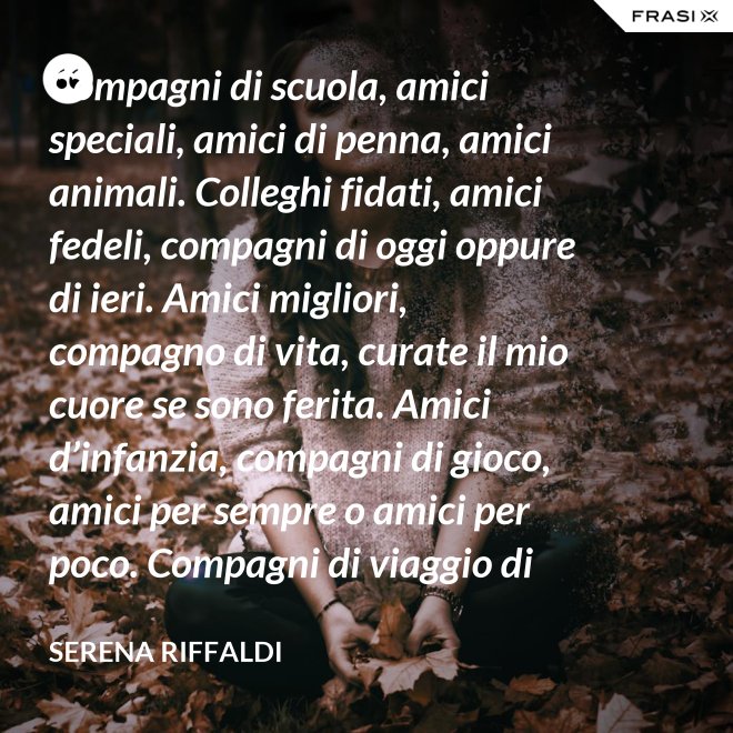 Compagni di scuola, amici speciali, amici di penna, amici animali. Colleghi fidati, amici fedeli, compagni di oggi oppure di ieri. Amici migliori, compagno di vita, curate il mio cuore se sono ferita. Amici d’infanzia, compagni di gioco, amici per sempre o amici per poco. Compagni di viaggio di questa mia vita, ci siete passati e l’avete arricchita. - Serena Riffaldi