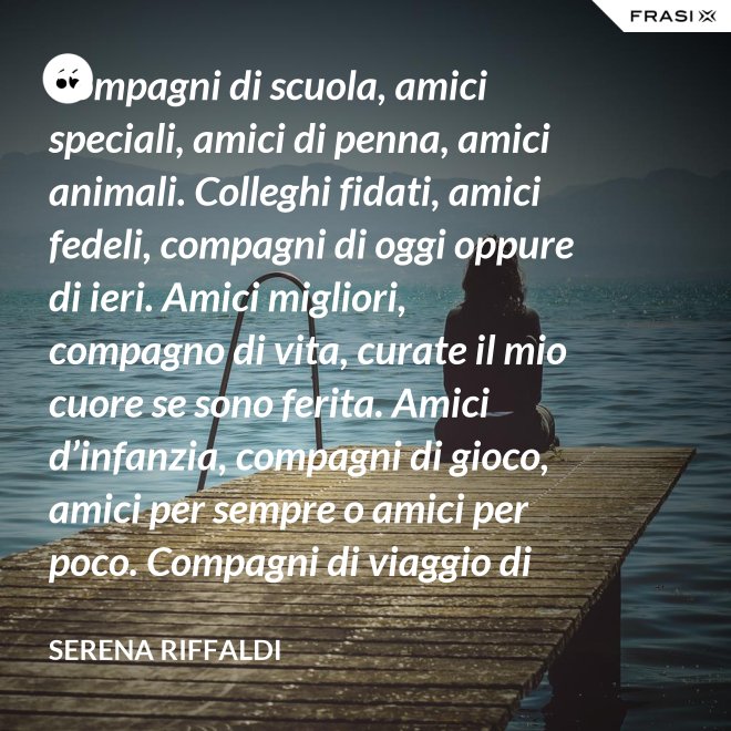 Compagni di scuola, amici speciali, amici di penna, amici animali. Colleghi fidati, amici fedeli, compagni di oggi oppure di ieri. Amici migliori, compagno di vita, curate il mio cuore se sono ferita. Amici d’infanzia, compagni di gioco, amici per sempre o amici per poco. Compagni di viaggio di questa mia vita, ci siete passati e l’avete arricchita. - Serena Riffaldi