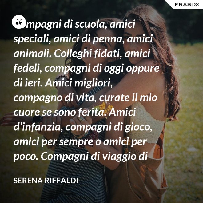 Compagni di scuola, amici speciali, amici di penna, amici animali. Colleghi fidati, amici fedeli, compagni di oggi oppure di ieri. Amici migliori, compagno di vita, curate il mio cuore se sono ferita. Amici d’infanzia, compagni di gioco, amici per sempre o amici per poco. Compagni di viaggio di questa mia vita, ci siete passati e l’avete arricchita. - Serena Riffaldi