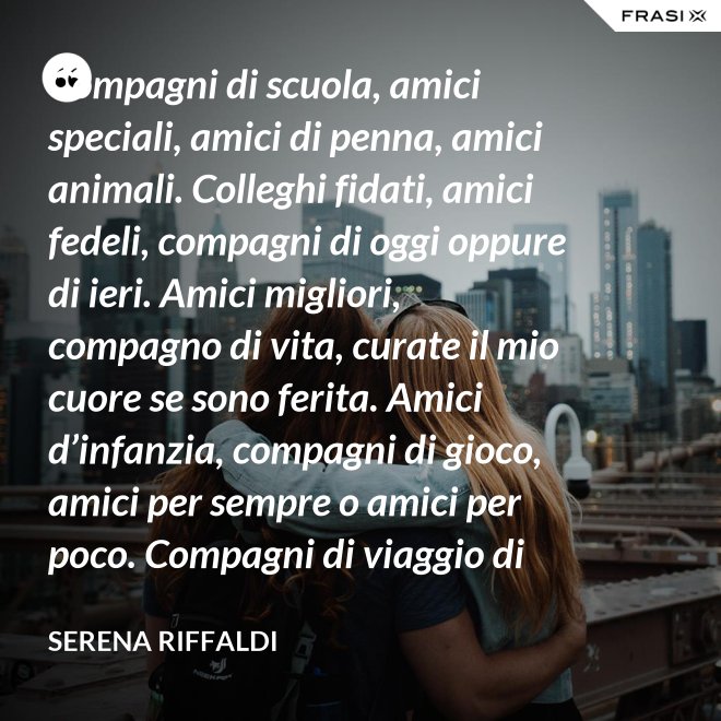 Compagni di scuola, amici speciali, amici di penna, amici animali. Colleghi fidati, amici fedeli, compagni di oggi oppure di ieri. Amici migliori, compagno di vita, curate il mio cuore se sono ferita. Amici d’infanzia, compagni di gioco, amici per sempre o amici per poco. Compagni di viaggio di questa mia vita, ci siete passati e l’avete arricchita. - Serena Riffaldi