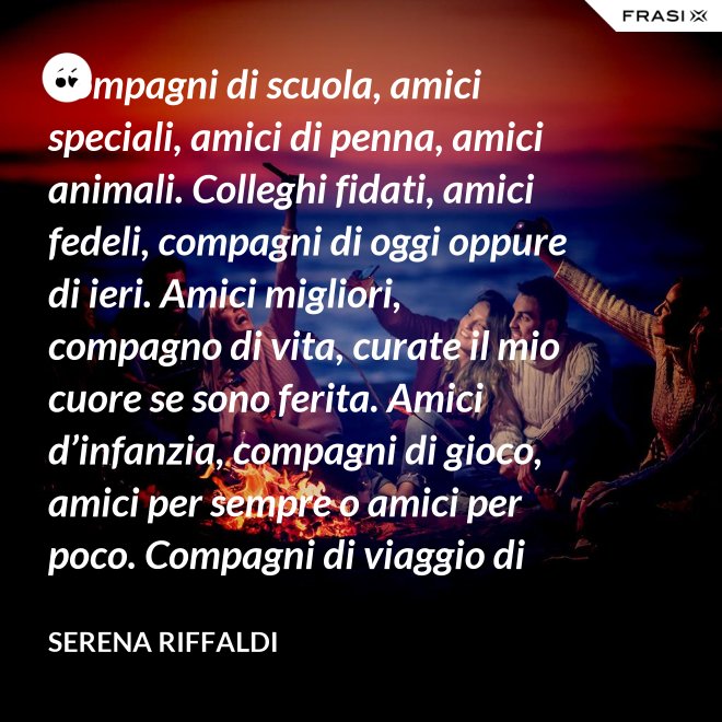 Compagni di scuola, amici speciali, amici di penna, amici animali. Colleghi fidati, amici fedeli, compagni di oggi oppure di ieri. Amici migliori, compagno di vita, curate il mio cuore se sono ferita. Amici d’infanzia, compagni di gioco, amici per sempre o amici per poco. Compagni di viaggio di questa mia vita, ci siete passati e l’avete arricchita. - Serena Riffaldi