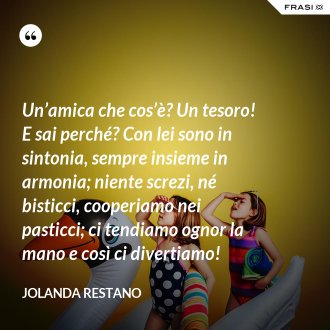 Un’amica che cos’è? Un tesoro! E sai perché? Con lei sono in sintonia, sempre insieme in armonia; niente screzi, né bisticci, cooperiamo nei pasticci; ci tendiamo ognor la mano e così ci divertiamo! - Jolanda Restano