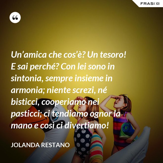 Un’amica che cos’è? Un tesoro! E sai perché? Con lei sono in sintonia, sempre insieme in armonia; niente screzi, né bisticci, cooperiamo nei pasticci; ci tendiamo ognor la mano e così ci divertiamo! - Jolanda Restano