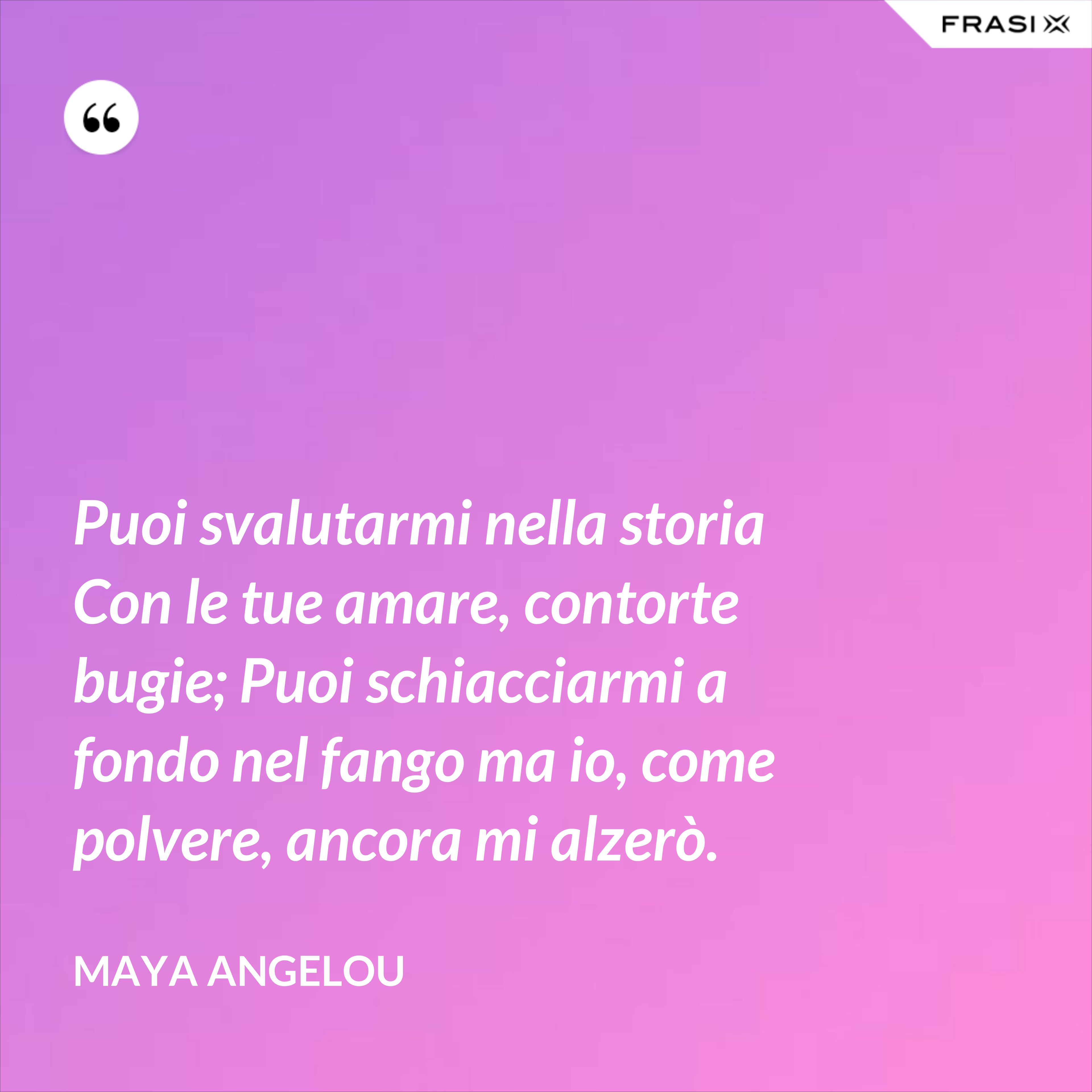 Puoi svalutarmi nella storia Con le tue amare, contorte bugie; Puoi schiacciarmi a fondo nel fango ma io, come polvere, ancora mi alzerò. - Maya Angelou
