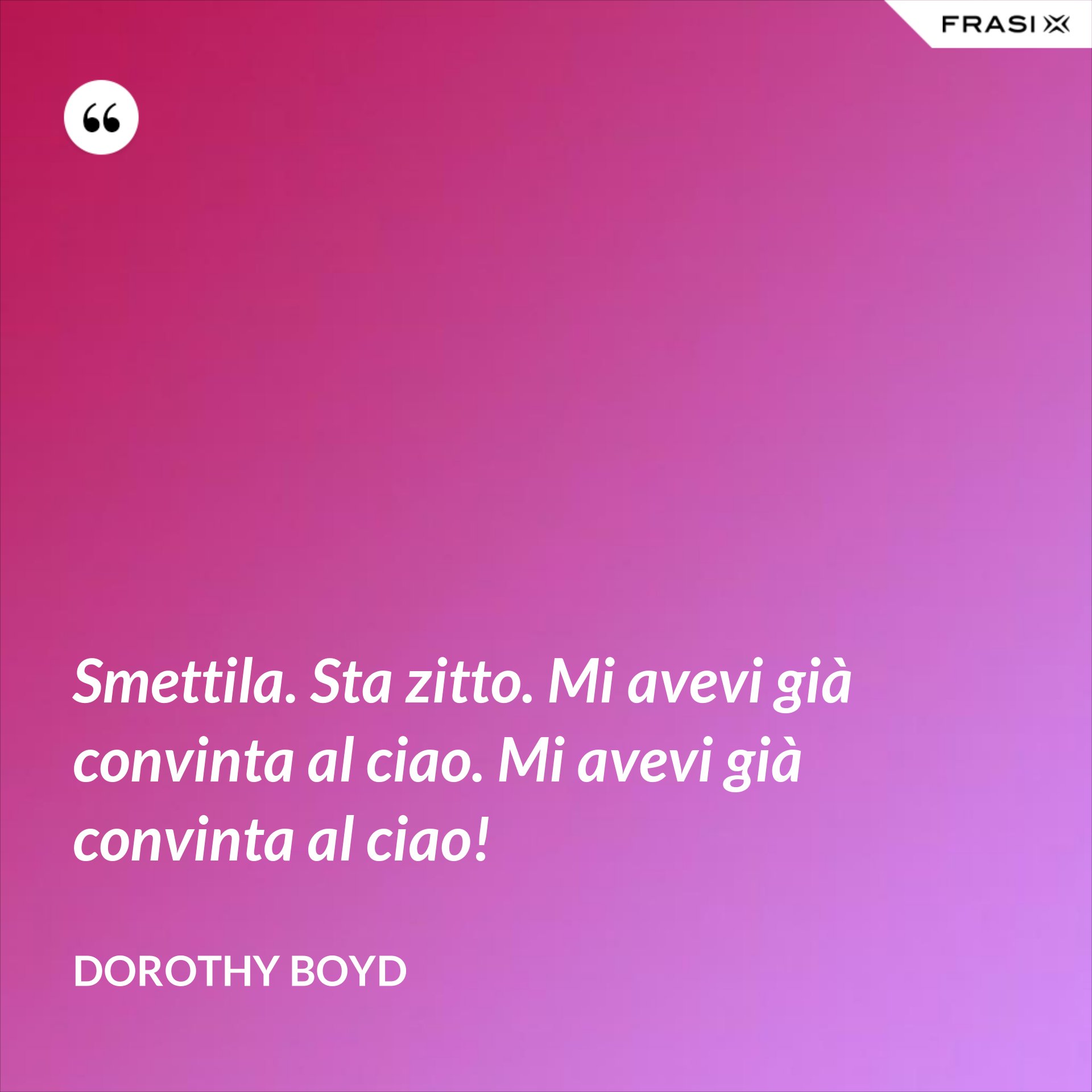 Smettila. Sta zitto. Mi avevi già convinta al ciao. Mi avevi già