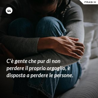 C'è gente che pur di non perdere il proprio orgoglio, è disposta a perdere le persone. - Anonimo