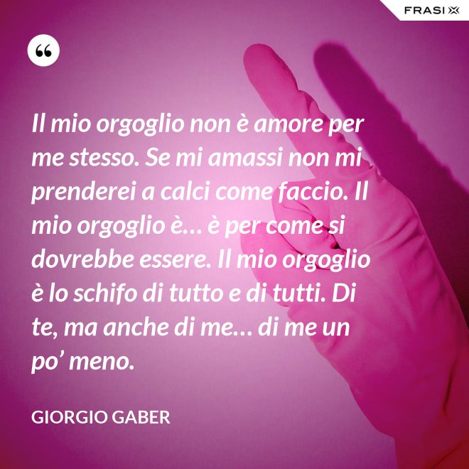 Il mio orgoglio non è amore per me stesso. Se mi amassi non mi prenderei a calci come faccio. Il mio orgoglio è… è per come si dovrebbe essere. Il mio orgoglio è lo schifo di tutto e di tutti. Di te, ma anche di me… di me un po’ meno. - Giorgio Gaber